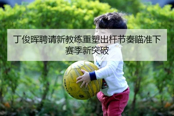 丁俊晖聘请新教练重塑出杆节奏瞄准下赛季新突破