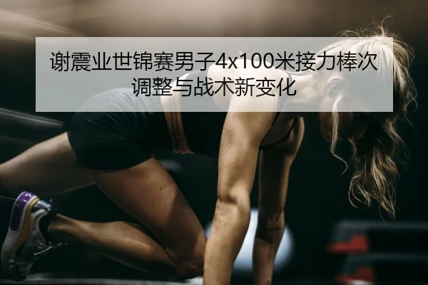 谢震业世锦赛男子4x100米接力棒次调整与战术新变化